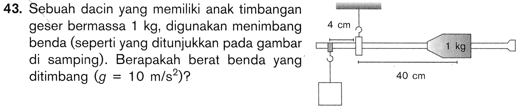 4 cm 43. Sebuah dacin yang memiliki anak timbangan geser bermassa 1 kg, digunakan menimbang benda (seperti yang ditunjukkan pada gambar di samping). Berapakah berat benda yang ditimbang (g = 10 m/s)? 1 kg 40 cm 