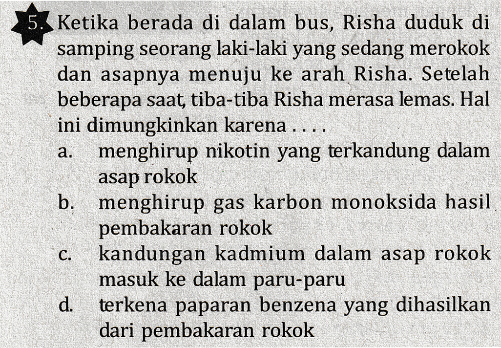 5. Ketika berada di dalam bus, Risha duduk di samping seorang laki-laki yang sedang merokok dan asapnya menuju ke arah Risha. Setelah beberapa saat, tiba-tiba Risha merasa lemas. Hal ini dimungkinkan karena .... menghirup nikotin yang terkandung dalam a. asap rokok C. b. menghirup gas karbon monoksida hasil pembakaran rokok kandungan kadmium dalam asap rokok masuk ke dalam paru-paru d. terkena paparan benzena yang dihasilkan dari pembakaran rokok 