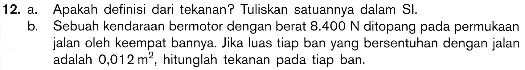 12. a. Apakah definisi dari tekanan? Tuliskan satuannya dalam Sl. b. Sebuah kendaraan bermotor dengan berat 8.400 N ditopang pada permukaan jalan oleh keempat bannya. Jika luas tiap ban yang bersentuhan dengan jalan adalah 0,012 m2, hitunglah tekanan pada tiap ban. 