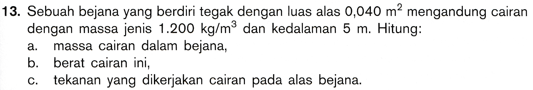 13. Sebuah bejana yang berdiri tegak dengan luas alas 0,040 m2 mengandung cairan dengan massa jenis 1.200 kg/m dan kedalaman 5 m. Hitung: massa cairan dalam bejana, b. berat cairan ini, tekanan yang dikerjakan cairan pada alas bejana. a. C. 
