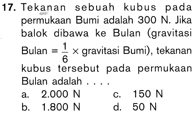 17. Tekanan sebuah kubus pada permukaan Bumi adalah 300 N. Jika balok dibawa ke Bulan (gravitasi 1 Bulan x gravitasi Bumi), tekanan 6 kubus tersebut pada permukaan Bulan adalah .. a. 2.000 N C. 150 N b. 1.800 N d. 50 N 
