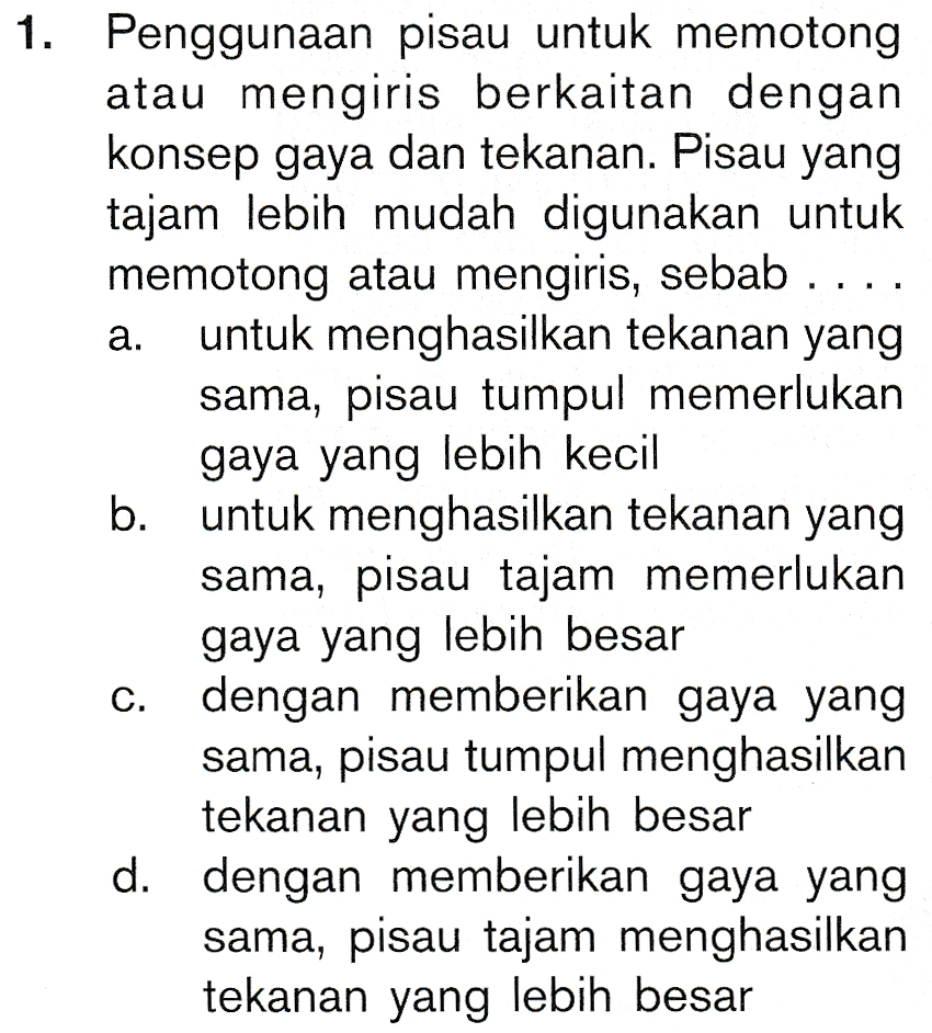 a. 1. Penggunaan pisau untuk memotong atau mengiris berkaitan dengan konsep gaya dan tekanan. Pisau yang tajam lebih mudah digunakan untuk memotong atau mengiris, sebab .... untuk menghasilkan tekanan yang sama, pisau tumpul memerlukan gaya yang lebih kecil b. untuk menghasilkan tekanan yang sama, pisau tajam memerlukan gaya yang lebih besar dengan memberikan gaya yang sama, pisau tumpul menghasilkan tekanan yang lebih besar d. dengan memberikan gaya yang sama, pisau tajam menghasilkan tekanan yang lebih besar C. 