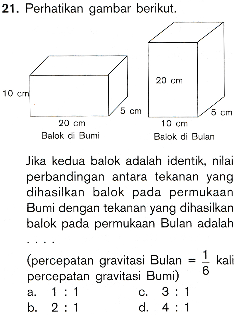 21. Perhatikan gambar berikut. 20 cm 10 cm 5 cm 20 cm Balok di Bumi 5 cm 10 cm Balok di Bulan Jika kedua balok adalah identik, nilai perbandingan antara tekanan yang dihasilkan balok pada permukaan Bumi dengan tekanan yang dihasilkan balok pada permukaan Bulan adalah 1 kali 6 (percepatan gravitasi Bulan percepatan gravitasi Bumi) 1 : 1 3 : 1 b. 2 : 1 d. 4 : 1 a. C. 