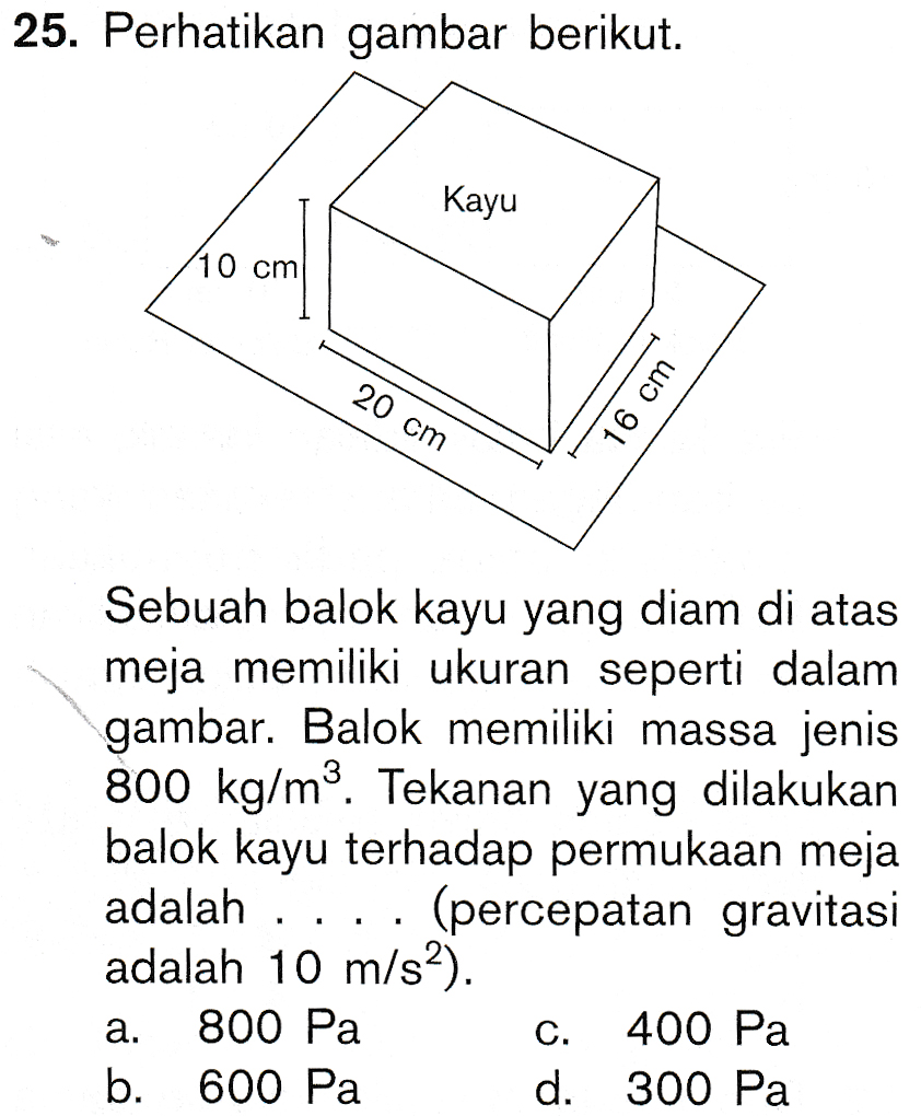 25. Perhatikan gambar berikut. Kayu 10 cm 20 cm 16 cm Sebuah balok kayu yang diam di atas meja memiliki ukuran seperti dalam gambar. Balok memiliki massa jenis 800 kg/m2. Tekanan yang dilakukan balok kayu terhadap permukaan meja adalah (percepatan gravitasi adalah 10 m/s2). 800 Pa 400 Pa b. 600 Pa d. 300 Pa I a. C. 
