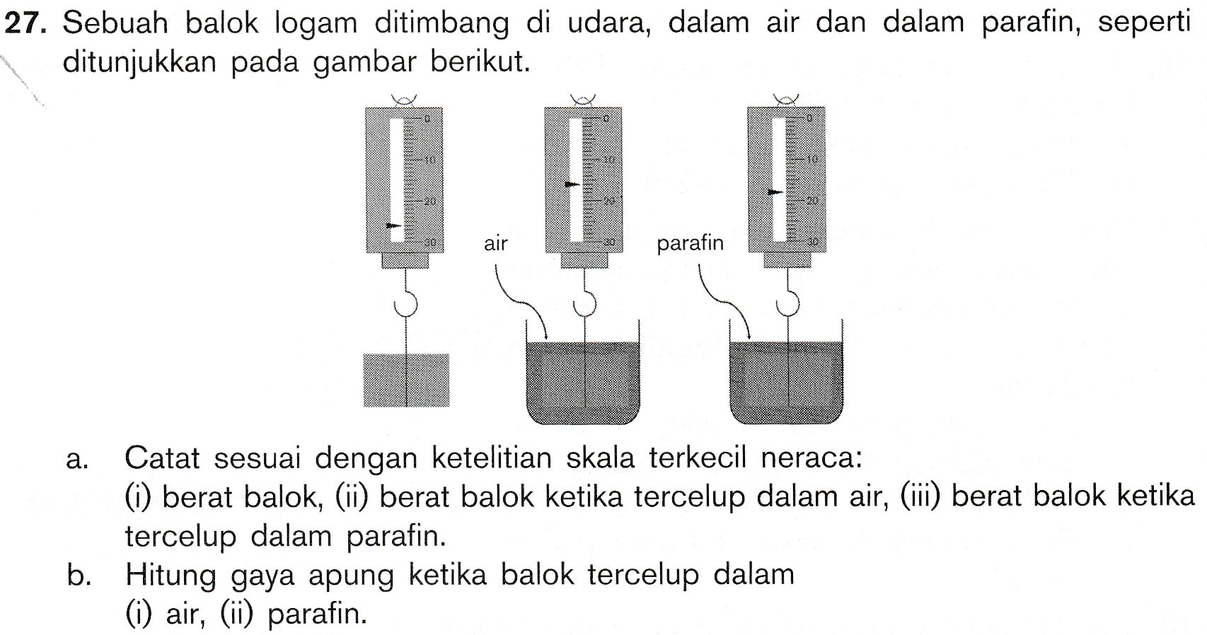 27. Sebuah balok logam ditimbang di udara, dalam air dan dalam parafin, seperti ditunjukkan pada gambar berikut. 23 38 air parafin a. Catat sesuai dengan ketelitian skala terkecil neraca: (i) berat balok, (ii) berat balok ketika tercelup dalam air, (ii) berat balok ketika tercelup dalam parafin. b. Hitung gaya apung ketika balok tercelup dalam (i) air, (ii) parafin. 