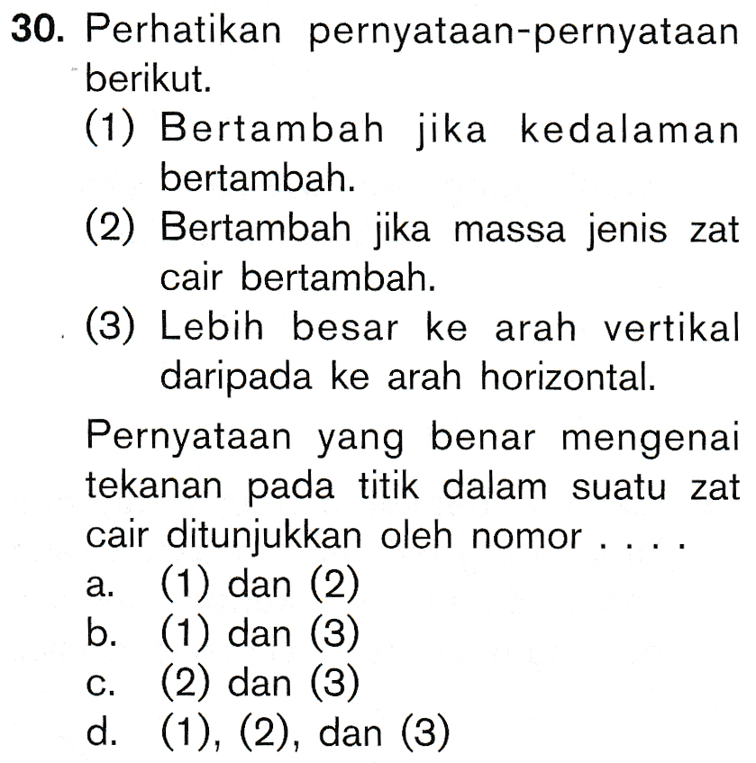 30. Perhatikan pernyataan-pernyataan berikut (1) Bertambah jika kedalaman bertambah. (2) Bertambah jika massa jenis zat cair bertambah. (3) Lebih besar ke arah vertikal daripada ke arah horizontal. Pernyataan yang benar mengenai tekanan pada titik dalam suatu zat cair ditunjukkan oleh nomor .... a. (1) dan (2) b. (1) dan (3) (2) dan (3) d. (1), (2), dan (3) 