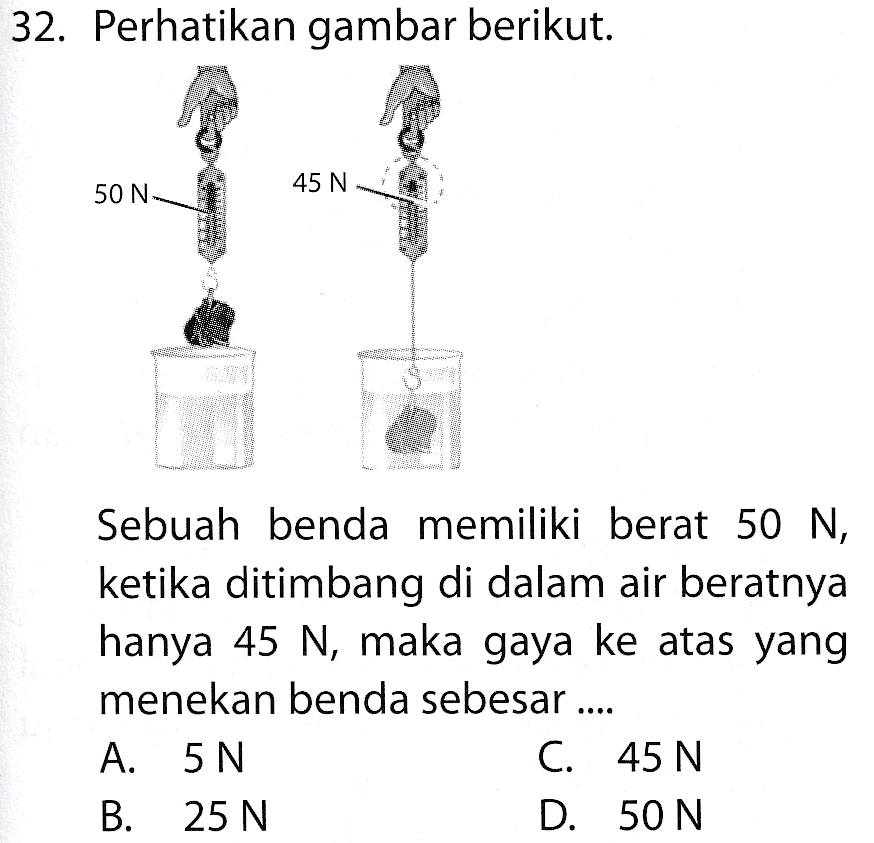 32. Perhatikan gambar berikut. 45 N 50 N- Sebuah benda memiliki berat 50 N, ketika ditimbang di dalam air beratnya hanya 45 N, maka gaya ke atas yang menekan benda sebesar ... A. 5 N C. 45 N В. 25 N D. 50 N 