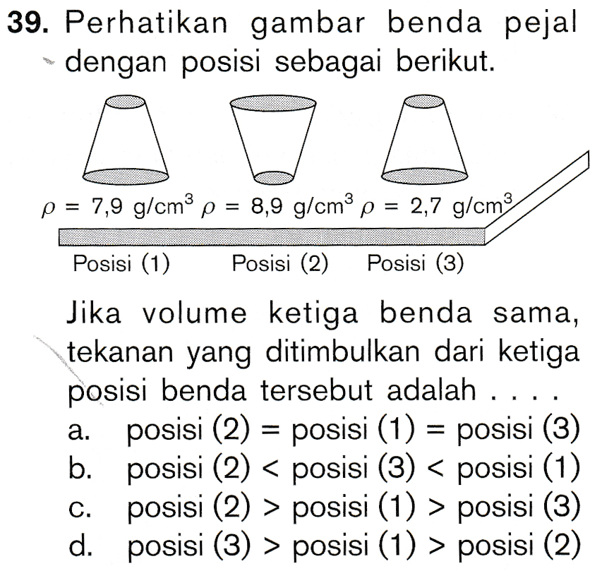 39. Perhatikan gambar benda pejal dengan posisi sebagai berikut. p = 7,9 g/cm3 p = 8,9 g/cm3 p = 2,7 g/cm3 Posisi (1) Posisi (2) Posisi (3) Jika volume ketiga benda sama, tekanan yang ditimbulkan dari ketiga posisi benda tersebut adalah .... posisi (2) = posisi (1) = posisi (3) b. posisi (2) < posisi (3) < posisi (1) posisi (2) > posisi (1) > posisi (3) d. posisi (3) > posisi (1) > posisi (2) a. C. 