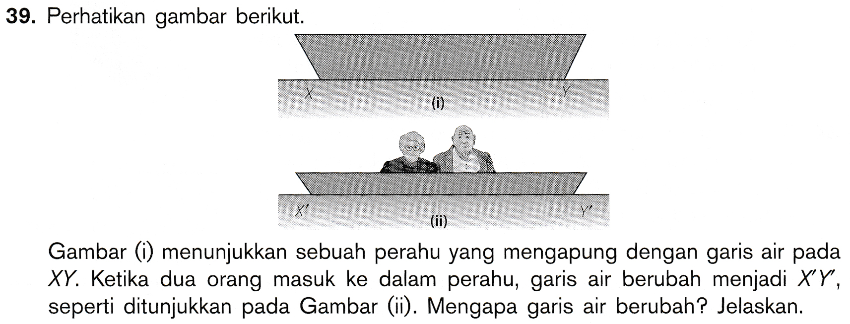 39. Perhatikan gambar berikut. X Y (0) X Y (ii) Gambar (i) menunjukkan sebuah perahu yang mengapung dengan garis air pada XY. Ketika dua orang masuk ke dalam perahu, garis air berubah menjadi XY, seperti ditunjukkan pada Gambar (ii). Mengapa garis air berubah? Jelaskan. 
