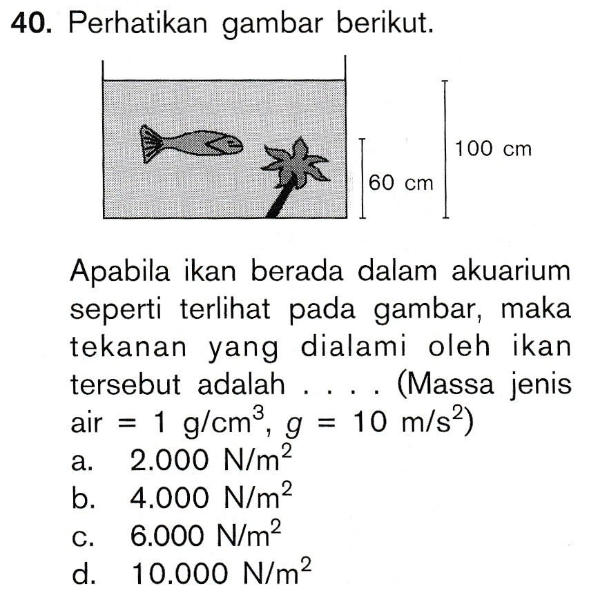 40. Perhatikan gambar berikut. 100 cm & 60 cm Apabila ikan berada dalam akuarium seperti terlihat pada gambar, maka tekanan yang dialami oleh ikan tersebut adalah (Massa jenis air = 1 g/cm3, g = 10 m/s2) a. 2.000 N/m2 b. 4.000 N/m2 C. 6.000 N/m2 d. 10.000 N/m2 