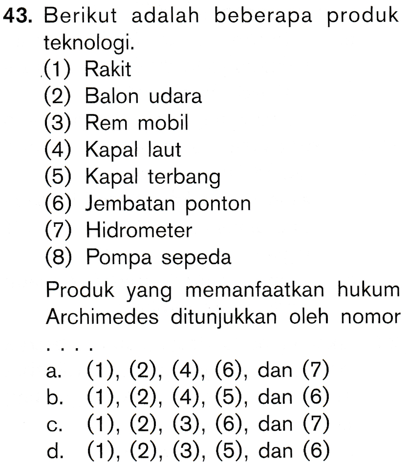 43. Berikut adalah beberapa produk teknologi. (1) Rakit (2) Balon udara (3) Rem mobil (4) Kapal laut (5) Kapal terbang (6) Jembatan ponton (7) Hidrometer (8) Pompa sepeda Produk yang memanfaatkan hukum Archimedes ditunjukkan oleh nomor a. (1), (2), (4), (6), dan (7) b. (1), (2), (4), (5), dan (6) (1), (2), (3), (6), dan (7) d. (1), (2), (3), (5), dan (6) C. 