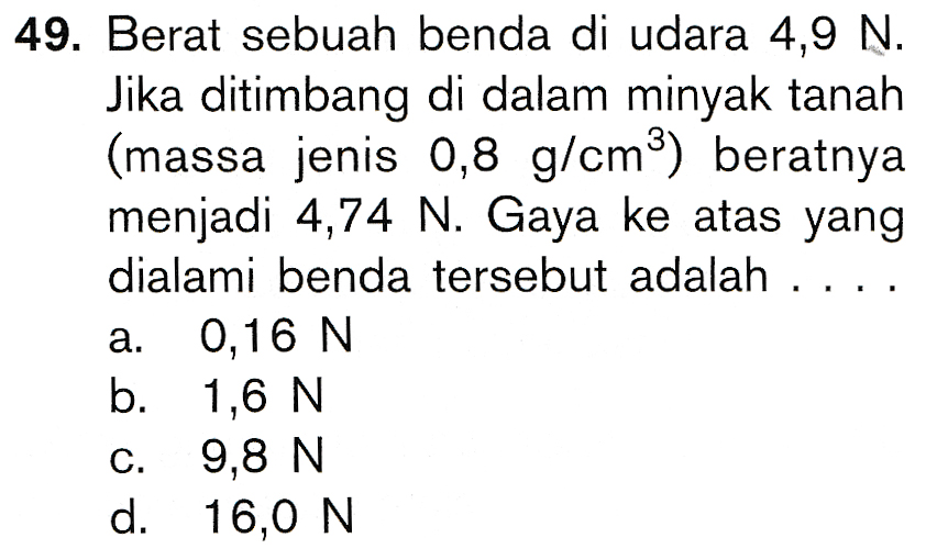 49. Berat sebuah benda di udara 4,9 N. Jika ditimbang di dalam minyak tanah (massa jenis 0,8 g/cmº) beratnya menjadi 4,74 N. Gaya ke atas yang dialami benda tersebut adalah 0,16 N b. 1,6 N 9,8 N d. 16,0 N 