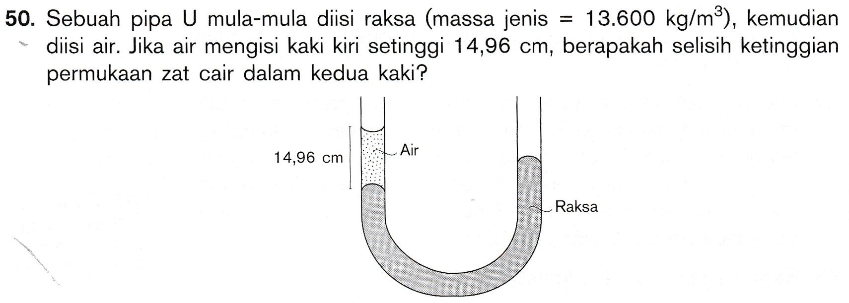 50. Sebuah pipa U mula-mula diisi raksa (massa jenis = 13.600 kg/mº), kemudian diisi air. Jika air mengisi kaki kiri setinggi 14,96 cm, berapakah selisih ketinggian permukaan zat cair dalam kedua kaki? Air 14,96 cm Raksa 