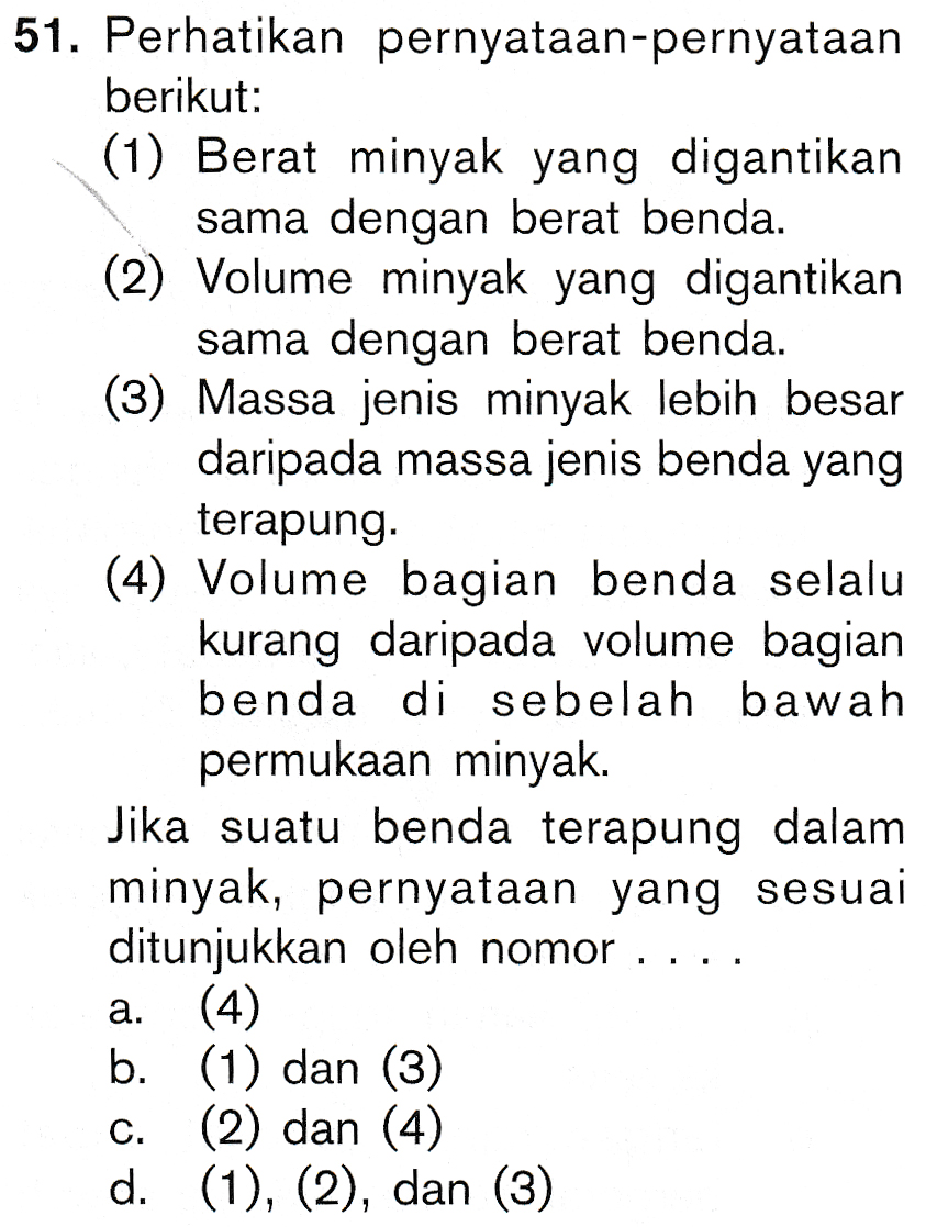 51. Perhatikan pernyataan-pernyataan berikut: (1) Berat minyak yang digantikan sama dengan berat benda. (2) Volume minyak yang digantikan sama dengan berat benda. (3) Massa jenis minyak lebih besar daripada massa jenis benda yang terapung. (4) Volume bagian benda selalu kurang daripada volume bagian benda di sebelah bawah permukaan minyak. Jika suatu benda terapung dalam minyak, pernyataan yang sesuai ditunjukkan oleh nomor a. (4) b. (1) dan (3) (2) dan (4) d. (1), (2), dan (3) C. 
