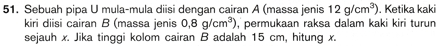 51. Sebuah pipa U mula-mula diisi dengan cairan A (massa jenis 12 g/cm). Ketika kaki kiri diisi cairan B (massa jenis 0,8 g/cm), permukaan raksa dalam kaki kiri turun sejauh x. Jika tinggi kolom cairan B adalah 15 cm, hitung x. 