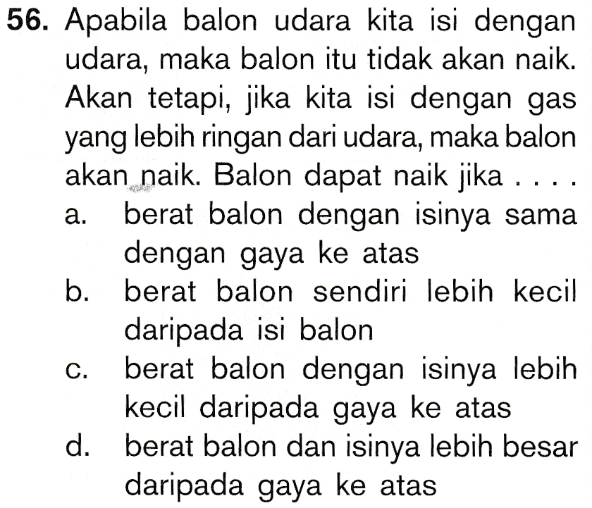 a. 56. Apabila balon udara kita isi dengan udara, maka balon itu tidak akan naik. Akan tetapi, jika kita isi dengan gas yang lebih ringan dari udara, maka balon akan naik. Balon dapat naik jika ... berat balon dengan isinya sama dengan gaya ke atas berat balon sendiri lebih kecil daripada isi balon C. berat balon dengan isinya lebih kecil daripada gaya ke atas d. berat balon dan isinya lebih besar daripada gaya ke atas b. 
