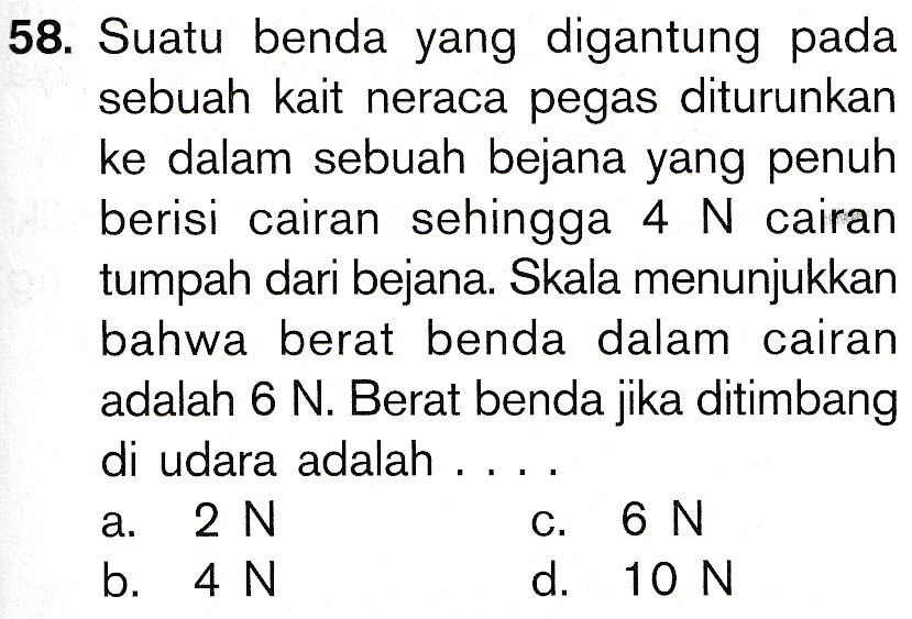 58. Suatu benda yang digantung pada sebuah kait neraca pegas diturunkan ke dalam sebuah bejana yang penuh berisi cairan sehingga 4 N cairan tumpah dari bejana. Skala menunjukkan bahwa berat benda dalam cairan adalah 6 N. Berat benda jika ditimbang di udara adalah 2 N C. 6 N b. 4 N d. 10 N a. 