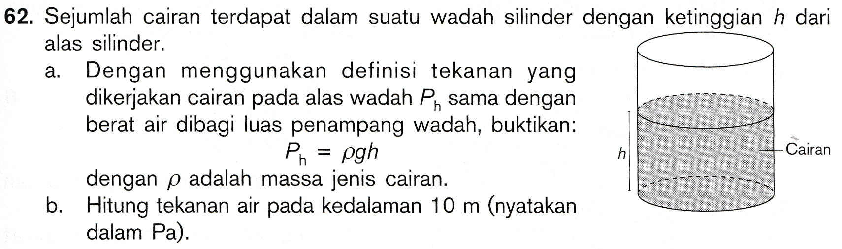 62. Sejumlah cairan terdapat dalam suatu wadah silinder dengan ketinggian h dari alas silinder. a. Dengan menggunakan definisi tekanan yang dikerjakan cairan pada alas wadah Ph sama dengan berat air dibagi luas penampang wadah, buktikan: Ph = pgh Cairan dengan p adalah massa jenis cairan. b. Hitung tekanan air pada kedalaman 10 m (nyatakan dalam Pa). h. 