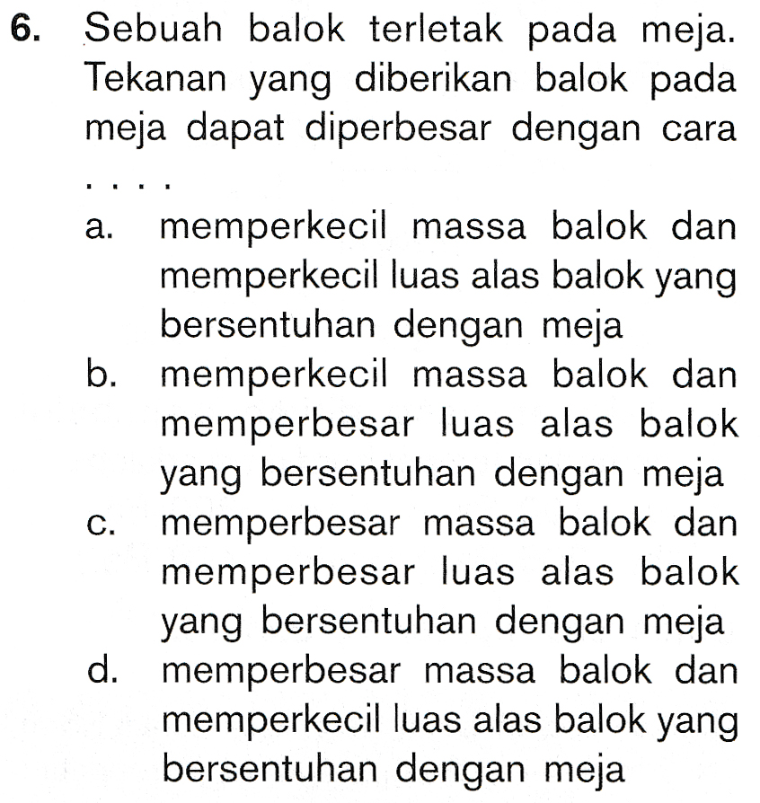 6. Sebuah balok terletak pada meja. Tekanan yang diberikan balok pada meja dapat diperbesar dengan cara a. memperkecil massa balok dan memperkecil luas alas balok yang bersentuhan dengan meja b. memperkecil massa balok dan memperbesar luas alas balok yang bersentuhan dengan meja memperbesar massa balok dan memperbesar luas alas balok yang bersentuhan dengan meja d. memperbesar massa balok dan memperkecil luas alas balok yang bersentuhan dengan meja C. 