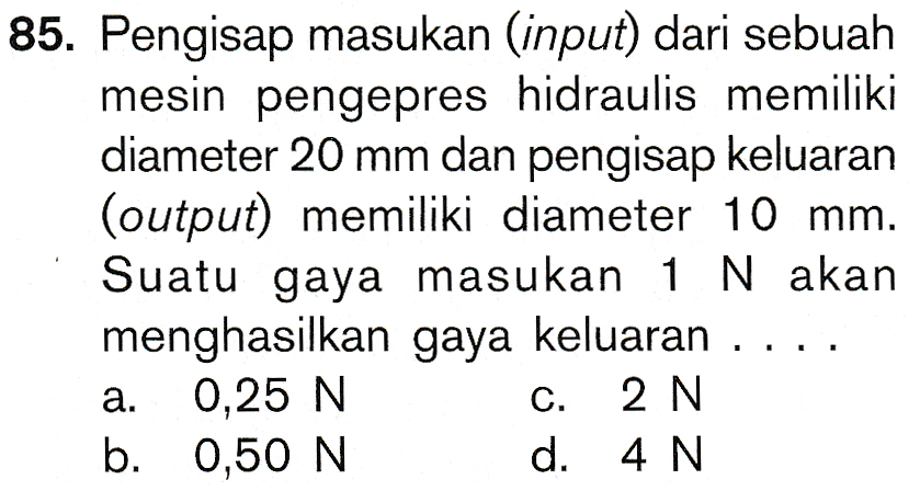 85. Pengisap masukan (input) dari sebuah mesin pengepres hidraulis memiliki diameter 20 mm dan pengisap keluaran (output) memiliki diameter 10 mm. Suatu gaya masukan 1 N akan menghasilkan gaya keluaran a. 0,25 N c. 2 N b. 0,50 N d. 4 N 