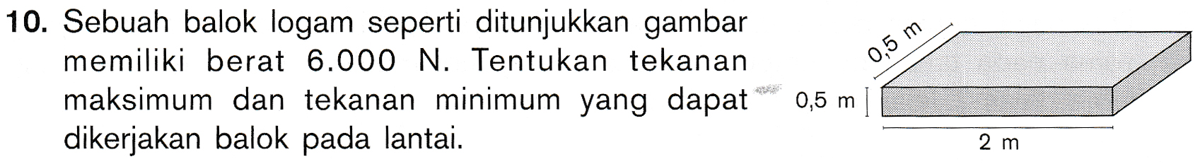 0,5 m 10. Sebuah balok logam seperti ditunjukkan gambar memiliki berat 6.000 N. Tentukan tekanan maksimum dan tekanan minimum yang dapat dikerjakan balok pada lantai. 0,5 m 2 m 