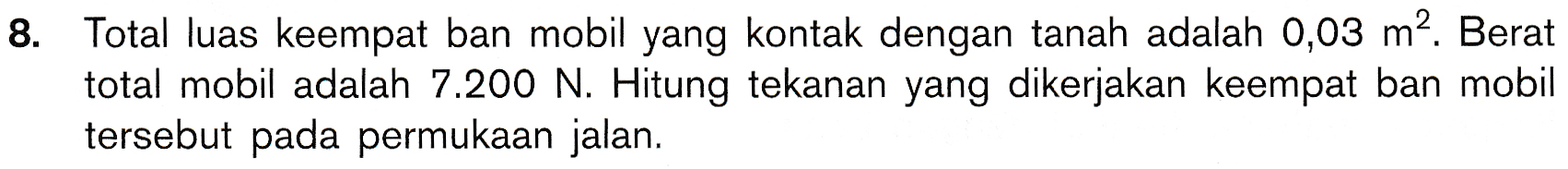 8. Total luas keempat ban mobil yang kontak dengan tanah adalah 0,03 m2. Berat total mobil adalah 7.200 N. Hitung tekanan yang dikerjakan keempat ban mobil tersebut pada permukaan jalan. 