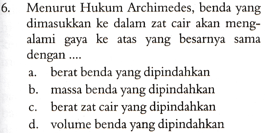 6. Menurut Hukum Archimedes, benda yang dimasukkan ke dalam zat cair akan meng- alami gaya ke atas yang besarnya sama dengan ... berat benda yang dipindahkan b. massa benda yang dipindahkan berat zat cair yang dipindahkan d. volume benda yang dipindahkan a. C. 