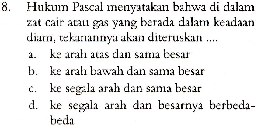 8. a. Hukum Pascal menyatakan bahwa di dalam zat cair atau gas yang berada dalam keadaan diam, tekanannya akan diteruskan .... ke arah atas dan sama besar b. ke arah bawah dan sama besar ke segala arah dan sama besar d. ke segala arah dan besarnya berbeda- beda C. 