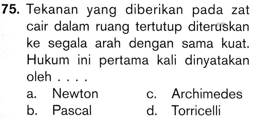 75. Tekanan yang diberikan pada zat cair dalam ruang tertutup diteruskan ke segala arah dengan sama kuat. Hukum ini pertama kali dinyatakan oleh .... Newton Archimedes b. Pascal d. Torricelli a. C. 