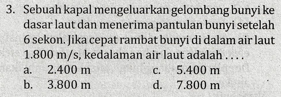3. Sebuah kapal mengeluarkan gelombang bunyi ke dasar laut dan menerima pantulan bunyi setelah 6 sekon. Jika cepat rambat bunyi di dalam air laut 1.800 m/s, kedalaman air laut adalah .... 2.400 m 5.400 m b. 3.800 m d. 7.800 m a C. 