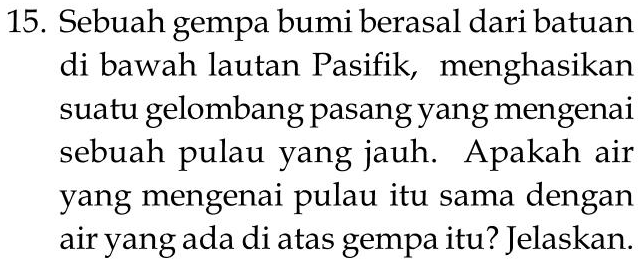 15. Sebuah gempa bumi berasal dari batuan di bawah lautan Pasifik, menghasikan suatu gelombang pasang yang mengenai sebuah pulau yang jauh. Apakah air yang mengenai pulau itu sama dengan air yang ada di atas gempa itu? Jelaskan. 