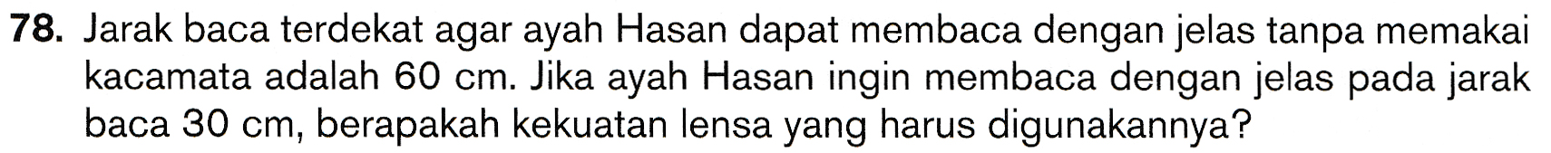 78. Jarak baca terdekat agar ayah Hasan dapat membaca dengan jelas tanpa memakai kacamata adalah 60 cm. Jika ayah Hasan ingin membaca dengan jelas pada jarak baca 30 cm, berapakah kekuatan lensa yang harus digunakannya? 
