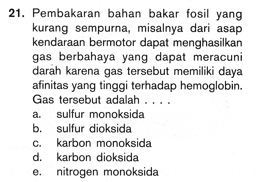 21. Pembakaran bahan bakar fosil yang kurang sempurna, misalnya dari asap kendaraan bermotor dapat menghasilkan gas berbahaya yang dapat meracuni darah karena gas tersebut memiliki daya afinitas yang tinggi terhadap hemoglobin. Gas tersebut adalah ... sulfur monoksida b. sulfur dioksida karbon monoksida d. karbon dioksida nitrogen monoksida 