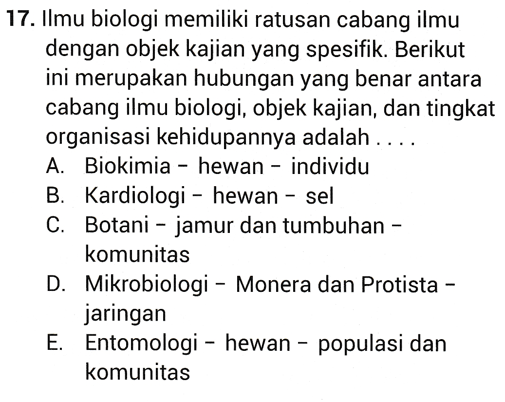 17. Ilmu biologi memiliki ratusan cabang ilmu dengan objek kajian yang spesifik. Berikut ini merupakan hubungan yang benar antara cabang ilmu biologi, objek kajian, dan tingkat organisasi kehidupannya adalah .. A. Biokimia - hewan - individu B. Kardiologi - hewan - sel C. Botani - jamur dan tumbuhan - komunitas D. Mikrobiologi - Monera dan Protista - jaringan E. Entomologi - hewan - populasi dan komunitas 