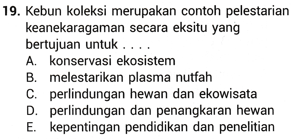 19. Kebun koleksi merupakan contoh pelestarian keanekaragaman secara eksitu yang bertujuan untuk .. A konservasi ekosistem B. melestarikan plasma nutfah C. perlindungan hewan dan ekowisata D. perlindungan dan penangkaran hewan E. kepentingan pendidikan dan penelitian 