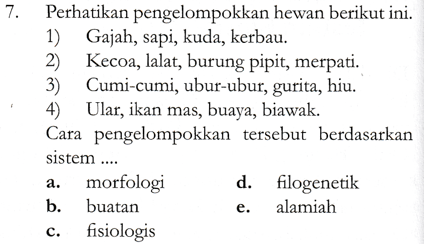 7. $ Perhatikan pengelompokkan hewan berikut ini. 1) Gajah, sapi, kuda, kerbau. 2) Kecoa, lalat, burung pipit, merpati. 3) Cumi-cumi, ubur-ubur, gurita, hiu. 4) Ular, ikan mas, buaya, biawak. Cara pengelompokkan tersebut berdasarkan sistem .... morfologi d. filogenetik b. buatan alamiah fisiologis a. e. C. 