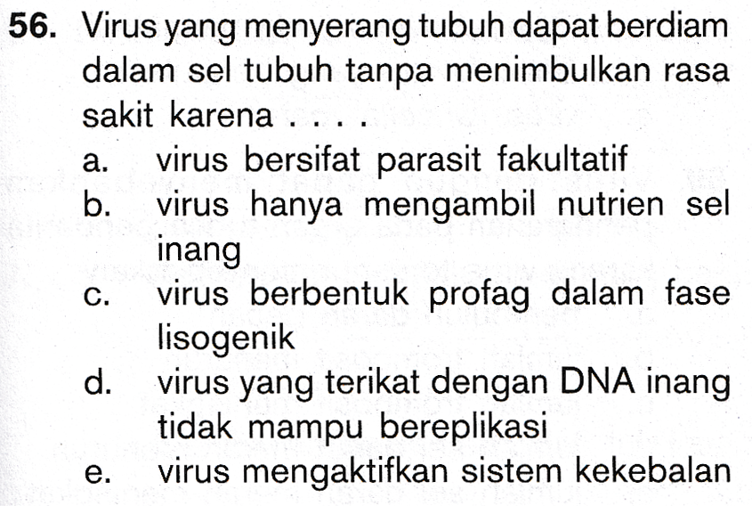 a. b. 56. Virus yang menyerang tubuh dapat berdiam dalam sel tubuh tanpa menimbulkan rasa sakit karena .... virus bersifat parasit fakultatif . virus hanya mengambil nutrien sel inang virus berbentuk profag dalam fase lisogenik d. virus yang terikat dengan DNA inang tidak mampu bereplikasi virus mengaktifkan sistem kekebalan C. e. 