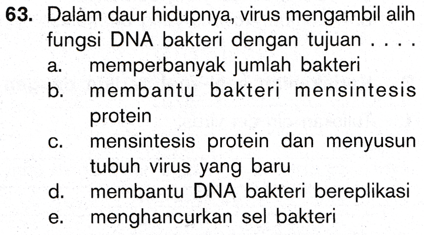 a. 63. Dalam daur hidupnya, virus mengambil alih fungsi DNA bakteri dengan tujuan .... memperbanyak jumlah bakteri b. membantu bakteri mensintesis protein mensintesis protein dan menyusun tubuh virus yang baru d. membantu DNA bakteri bereplikasi menghancurkan sel bakteri C. e. 