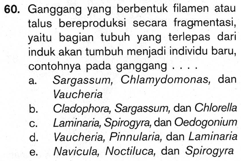 60. Ganggang yang berbentuk filamen atau talus bereproduksi secara fragmentasi, yaitu bagian tubuh yang terlepas dari induk akan tumbuh menjadi individu baru, contohnya pada ganggang .... Sargassum, Chlamydomonas, dan Vaucheria b Cladophora, Sargassum, dan Chlorella Laminaria, Spirogyra, dan Oedogonium d. Vaucheria, Pinnularia, dan Laminaria Navicula, Noctiluca, dan Spirogyra a. 