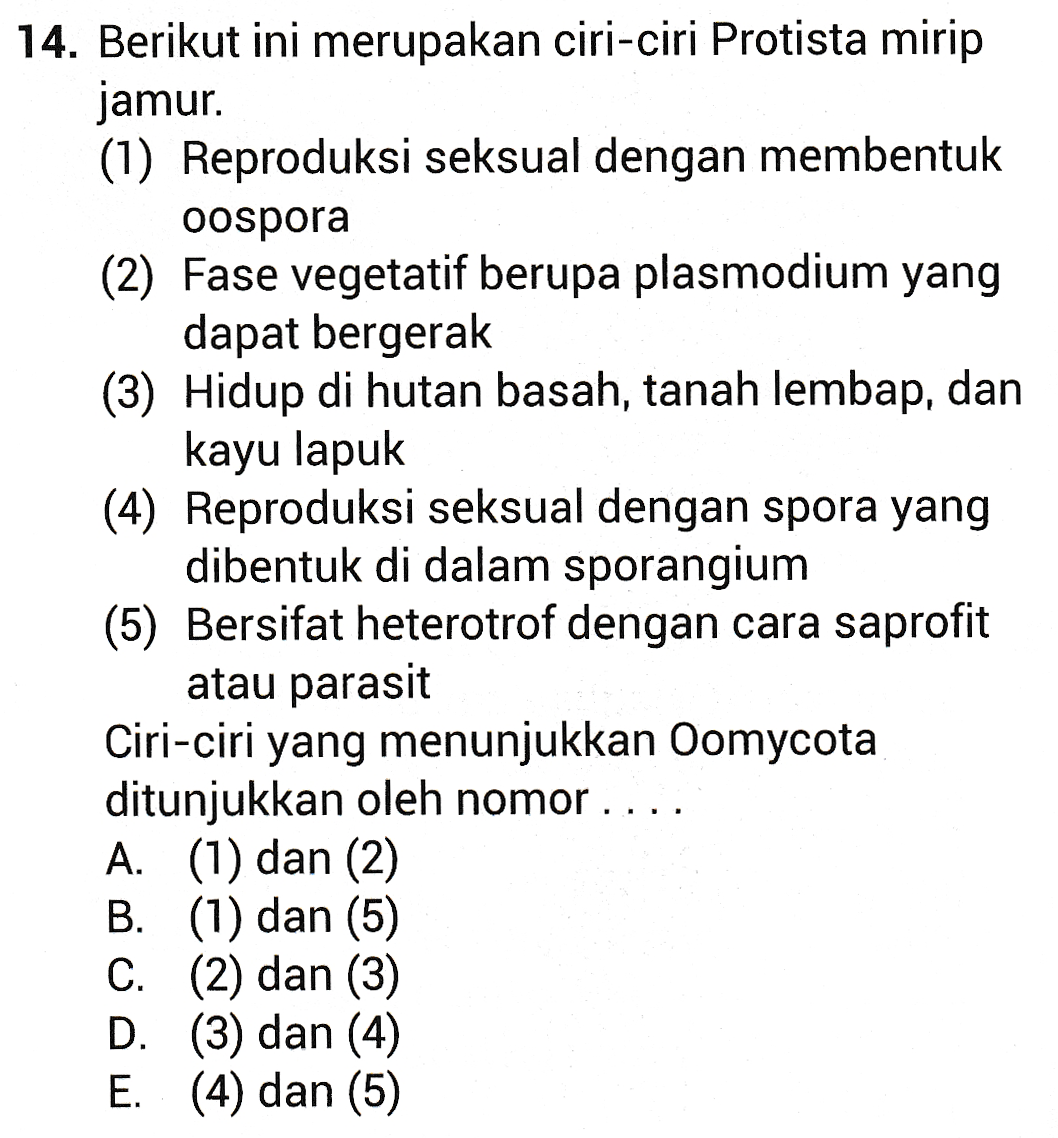 14. Berikut ini merupakan ciri-ciri Protista mirip jamur. (1) Reproduksi seksual dengan membentuk oospora (2) Fase vegetatif berupa plasmodium yang dapat bergerak (3) Hidup di hutan basah, tanah lembap, dan kayu lapuk (4) Reproduksi seksual dengan spora yang dibentuk di dalam sporangium (5) Bersifat heterotrof dengan cara saprofit atau parasit Ciri-ciri yang menunjukkan Oomycota ditunjukkan oleh nomor . A. (1) dan (2) B. (1) dan (5) C. (2) dan (3) D. (3) dan (4) E. (4) dan (5) 