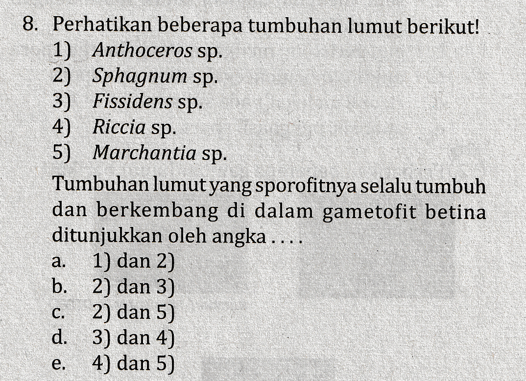 8. Perhatikan beberapa tumbuhan lumut berikut! 1) Anthoceros sp. 2) Sphagnum sp. 3) Fissidens sp. 4) Riccia sp. 5) Marchantia sp. Tumbuhan lumut yang sporofitnya selalu tumbuh dan berkembang di dalam gametofit betina ditunjukkan oleh angka .... 1) dan 2) b. 2) dan 3) 2) dan 5) d. 3) dan 4) 4) dan 5) a. C. e. 