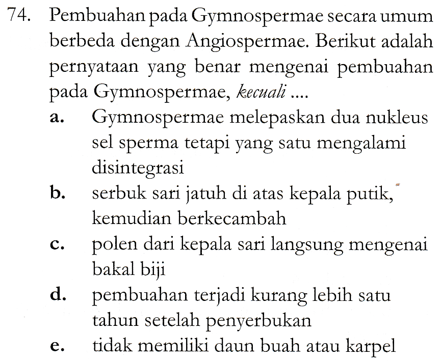 a. 74. Pembuahan pada Gymnospermae secara umum berbeda dengan Angiospermae. Berikut adalah pernyataan yang benar mengenai pembuahan pada Gymnospermae, kecuali .... Gymnospermae melepaskan dua nukleus sel sperma tetapi yang satu mengalami disintegrasi b. serbuk sari jatuh di atas kepala putik, kemudian berkecambah polen dari kepala sari langsung mengenai bakal biji d. pembuahan terjadi kurang lebih satu tahun setelah penyerbukan tidak memiliki daun buah atau karpel C. e. 