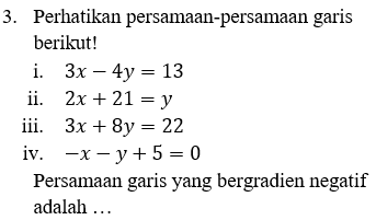 3. Perhatikan persamaan-persamaan garis berikut! i. 3x – 4y = 13 ii. 2x + 21 = y iii. 3x + 8y = 22 iv. -x - y + 5 = 0 Persamaan garis yang bergradien negatif adalah ... 