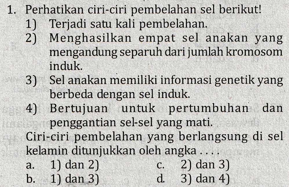 1. Perhatikan ciri-ciri pembelahan sel berikut! 1) Terjadi satu kali pembelahan. 2) Menghasilkan empat sel anakan yang mengandung separuh dari jumlah kromosom induk. 3) Sel anakan memiliki informasi genetik yang berbeda dengan sel induk. 4) Bertujuan untuk pertumbuhan dan penggantian sel-sel yang mati. Ciri-ciri pembelahan yang berlangsung di sel kelamin ditunjukkan oleh angka .... 1) dan 2) 2) dan 3) b. 1) dan 3) d. 3) dan 4) a. C. 