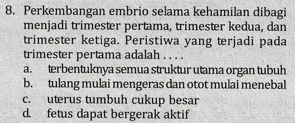 # 1 11 8. Perkembangan embrio selama kehamilan dibagi menjadi trimester pertama, trimester kedua, dan trimester ketiga. Peristiwa yang terjadi pada trimester pertama adalah .. terbentuknya semua struktur utama organ tubuh b. tulang mulai mengeras dan otot mulai menebal uterus tumbuh cukup besar d. fetus dapat bergerak aktif a. C. 