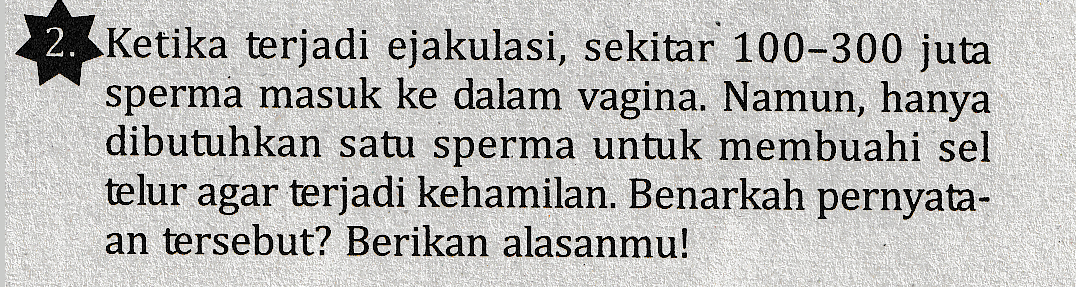 2. Ketika terjadi ejakulasi, sekitar 100-300 juta sperma masuk ke dalam vagina. Namun, hanya dibutuhkan satu sperma untuk membuahi sel telur agar terjadi kehamilan. Benarkah pernyata- an tersebut? Berikan alasanmu! 