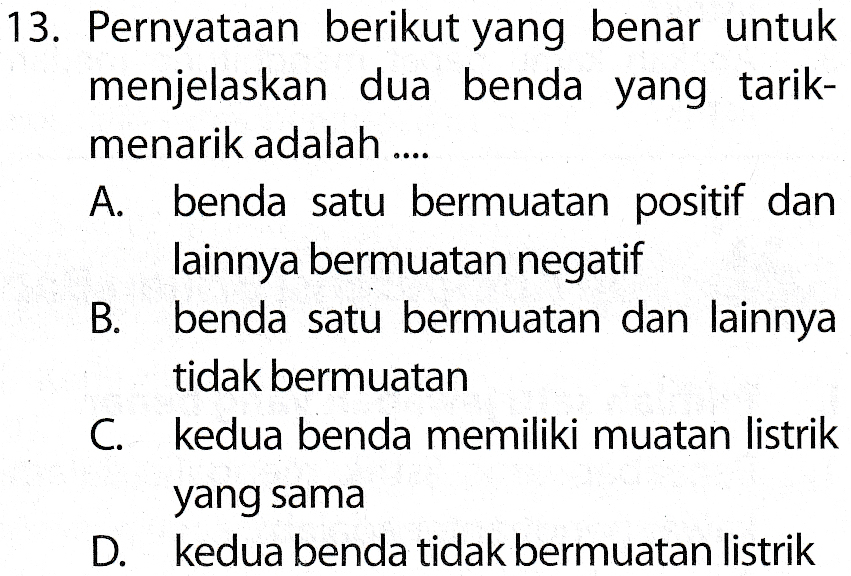13. Pernyataan berikut yang benar untuk menjelaskan dua benda yang tarik- menarik adalah .... A. benda satu bermuatan positif dan lainnya bermuatan negatif B. benda satu bermuatan dan lainnya tidak bermuatan C. kedua benda memiliki muatan listrik yang sama D. kedua benda tidak bermuatan listrik 