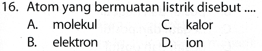 16. Atom yang bermuatan listrik disebut .... A. molekul C. kalor B. elektron Dion 