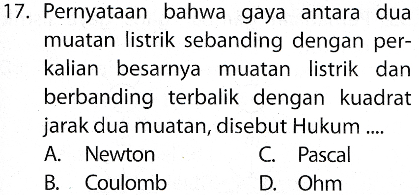 17. Pernyataan bahwa gaya antara dua muatan listrik sebanding dengan per- kalian besarnya muatan listrik dan berbanding terbalik dengan kuadrat jarak dua muatan, disebut Hukum .... A. Newton C. Pascal B. Coulomb D. Ohm 