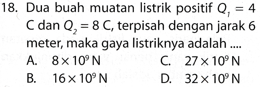 18. Dua buah muatan listrik positif Q, 4 C dan Q, = 8 C, terpisah dengan jarak 6 meter, maka gaya listriknya adalah .... A. 8 x 10°N C. 27 x 10°N B. 16 x 10°N D. 32 x 10°N 